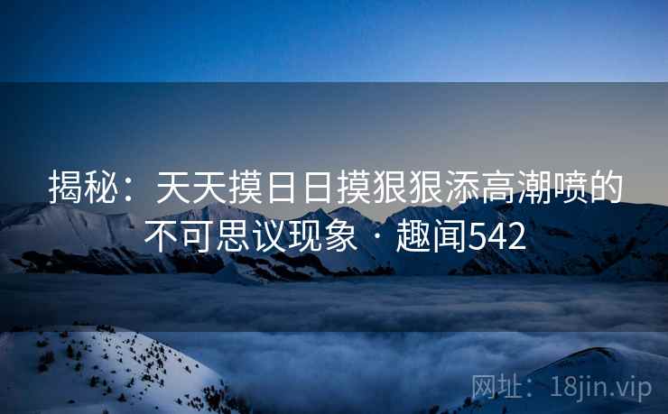 揭秘：天天摸日日摸狠狠添高潮喷的不可思议现象 · 趣闻542