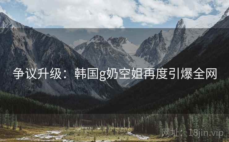 争议升级：韩国g奶空姐再度引爆全网