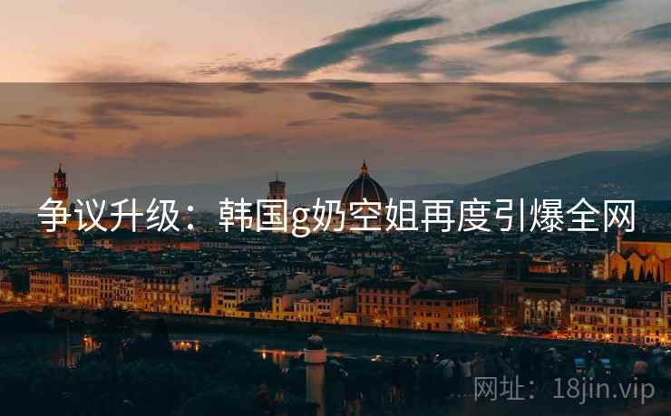 争议升级:韩国g奶空姐再度引爆全网 争议升级:韩国g奶空姐再度引爆全网