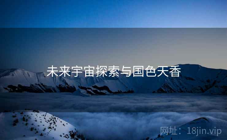 未来宇宙探索与国色天香 未来宇宙探索与国色天香