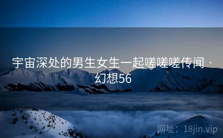 宇宙深处的男生女生一起嗟嗟嗟传闻 · 幻想56 宇宙深处的男生女生一起嗟嗟嗟传闻 · 幻想56
