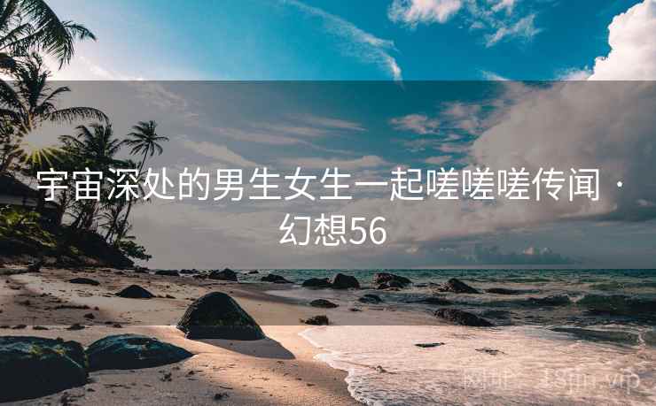 宇宙深处的男生女生一起嗟嗟嗟传闻 · 幻想56 宇宙深处的男生女生一起嗟嗟嗟传闻 · 幻想56