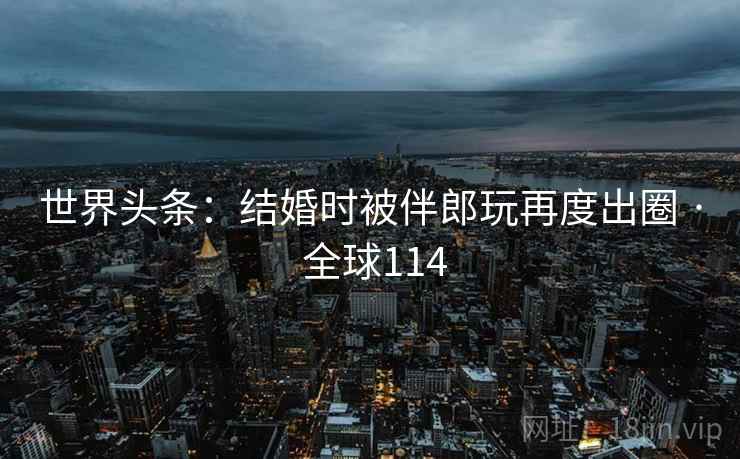 世界头条:结婚时被伴郎玩再度出圈 · 全球114 世界头条:结婚时被伴郎玩再度出圈 · 全球114