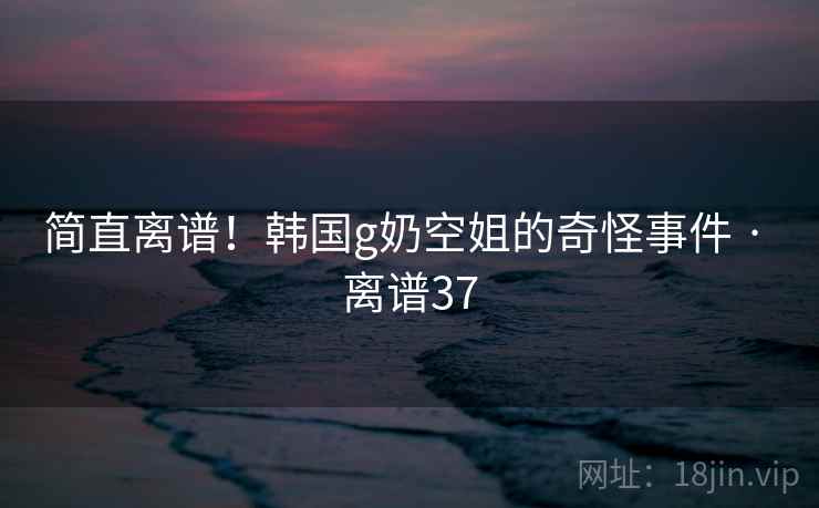 简直离谱!韩国g奶空姐的奇怪事件 · 离谱37 简直离谱!韩国g奶空姐的奇怪事件 · 离谱37