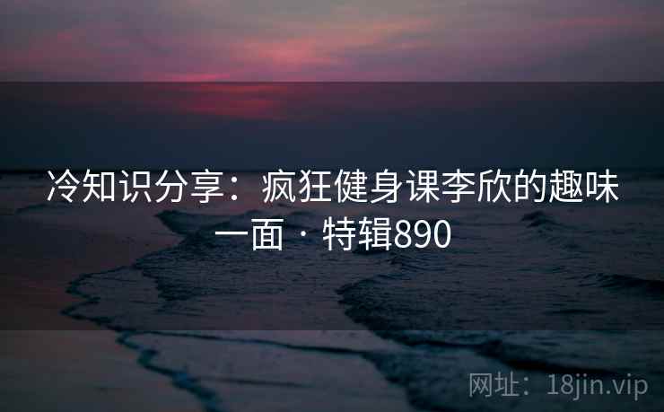 冷知识分享：疯狂健身课李欣的趣味一面 · 特辑890