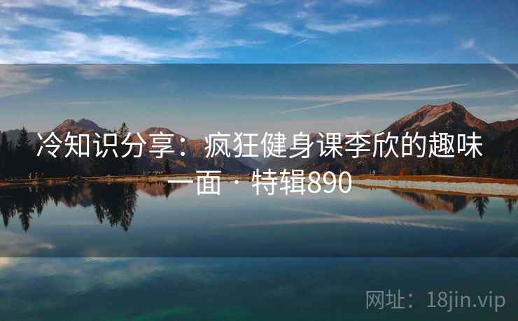 冷知识分享:疯狂健身课李欣的趣味一面 · 特辑890 冷知识分享:疯狂健身课李欣的趣味一面 · 特辑890