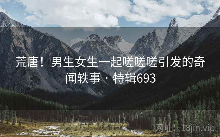 荒唐!男生女生一起嗟嗟嗟引发的奇闻轶事 · 特辑693 荒唐!男生女生一起嗟嗟嗟引发的奇闻轶事 · 特辑693