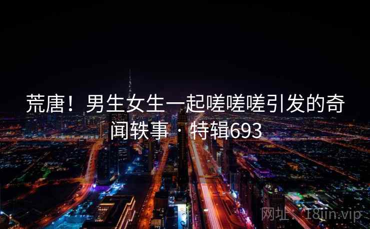 荒唐！男生女生一起嗟嗟嗟引发的奇闻轶事 · 特辑693