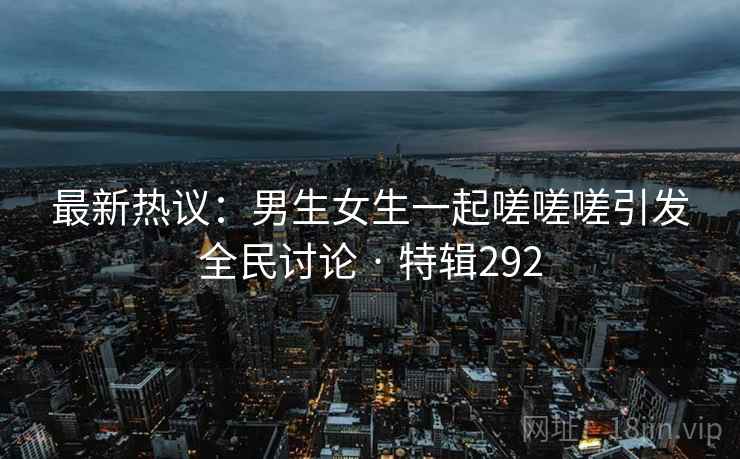 最新热议：男生女生一起嗟嗟嗟引发全民讨论 · 特辑292
