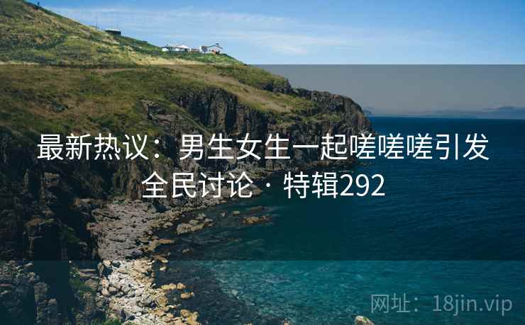 最新热议:男生女生一起嗟嗟嗟引发全民讨论 · 特辑292 最新热议:男生女生一起嗟嗟嗟引发全民讨论 · 特辑292