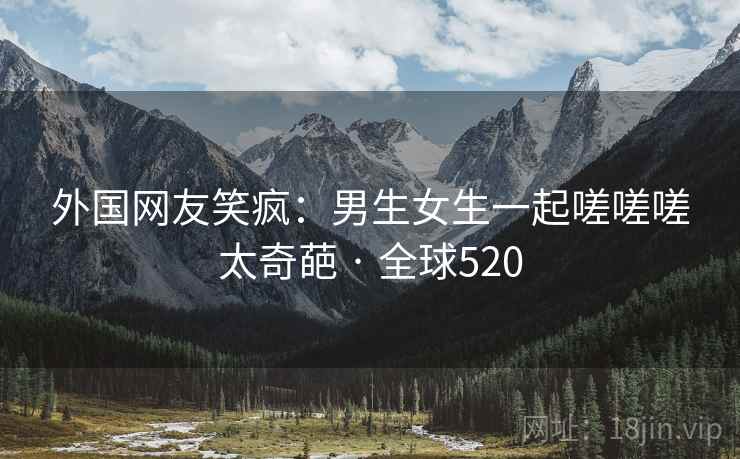 外国网友笑疯：男生女生一起嗟嗟嗟太奇葩 · 全球520