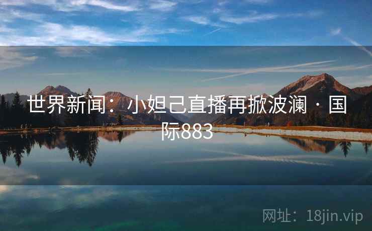 世界新闻：小妲己直播再掀波澜 · 国际883