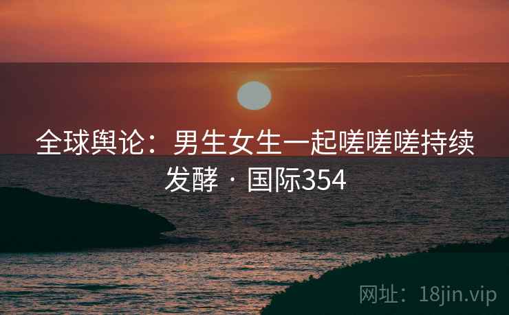 全球舆论:男生女生一起嗟嗟嗟持续发酵 · 国际354 全球舆论:男生女生一起嗟嗟嗟持续发酵 · 国际354
