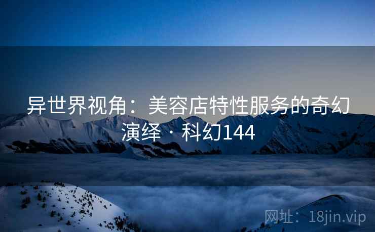 异世界视角:美容店特性服务的奇幻演绎 · 科幻144 异世界视角:美容店特性服务的奇幻演绎 · 科幻144