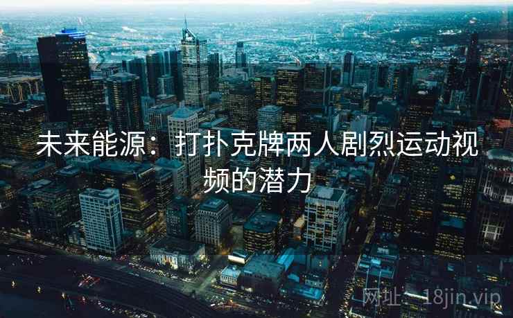 未来能源:打扑克牌两人剧烈运动视频的潜力 未来能源:打扑克牌两人剧烈运动视频的潜力