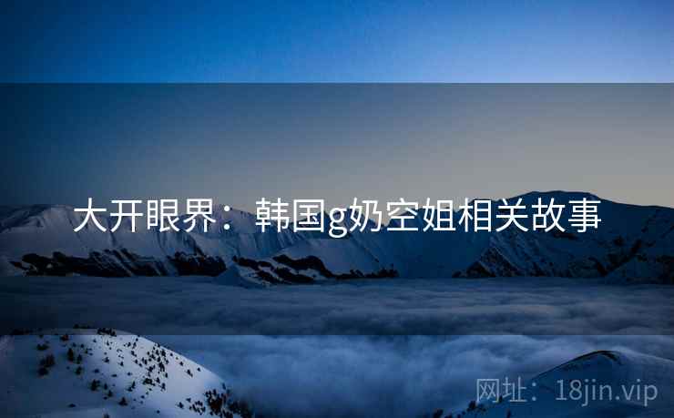 大开眼界:韩国g奶空姐相关故事 大开眼界:韩国g奶空姐相关故事
