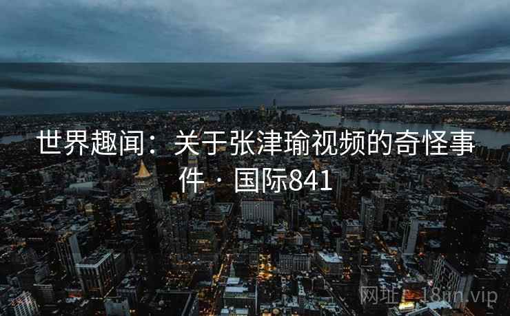 世界趣闻:关于张津瑜视频的奇怪事件 · 国际841 世界趣闻:关于张津瑜视频的奇怪事件 · 国际841