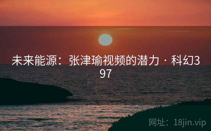 未来能源:张津瑜视频的潜力 · 科幻397 未来能源:张津瑜视频的潜力 · 科幻397