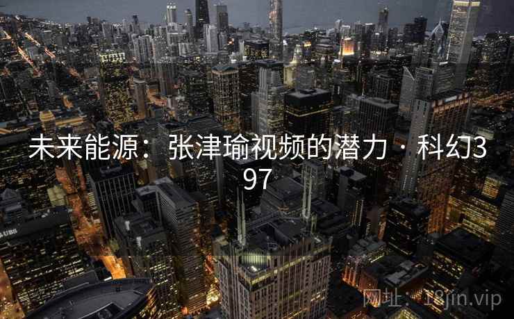 未来能源:张津瑜视频的潜力 · 科幻397 未来能源:张津瑜视频的潜力 · 科幻397