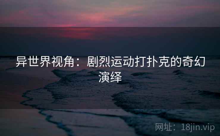 异世界视角:剧烈运动打扑克的奇幻演绎 异世界视角:剧烈运动打扑克的奇幻演绎