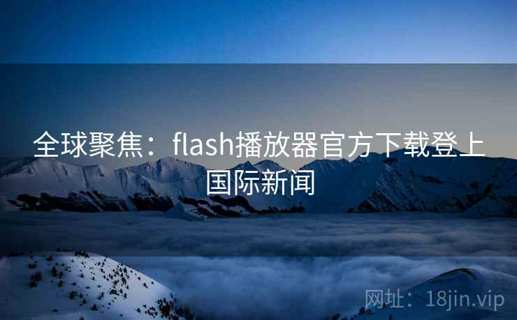 全球聚焦:flash播放器官方下载登上国际新闻