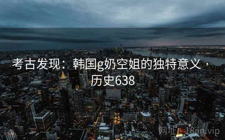 考古发现:韩国g奶空姐的独特意义 · 历史638 考古发现:韩国g奶空姐的独特意义 · 历史638
