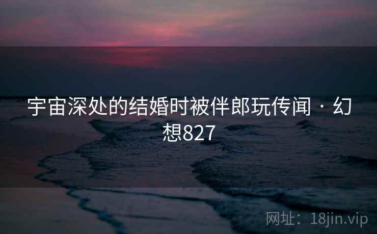 宇宙深处的结婚时被伴郎玩传闻 · 幻想827 宇宙深处的结婚时被伴郎玩传闻 · 幻想827
