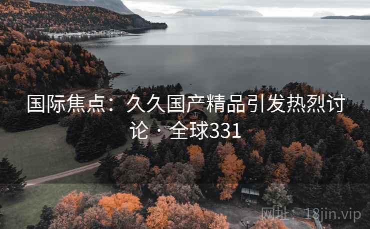 国际焦点:久久国产精品引发热烈讨论 · 全球331 国际焦点:久久国产精品引发热烈讨论 · 全球331