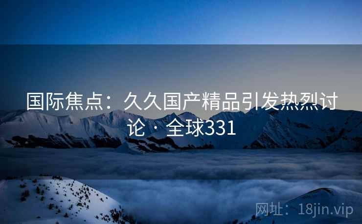 国际焦点：久久国产精品引发热烈讨论 · 全球331